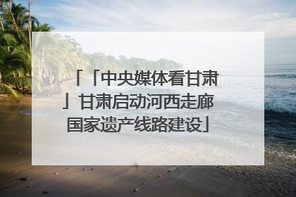 「中央媒体看甘肃」甘肃启动河西走廊国家遗产线路建设