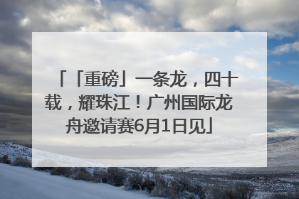 「重磅」一条龙，四十载，耀珠江！广州国际龙舟邀请赛6月1日见