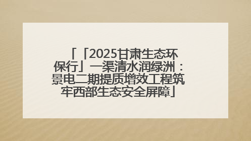 「2025甘肃生态环保行」一渠清水润绿洲：景电二期提质增效工程筑牢西部生态安全屏障