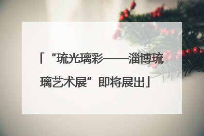 “琉光璃彩——淄博琉璃艺术展”即将展出