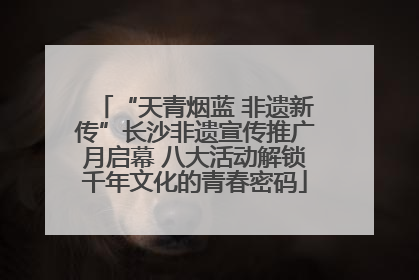 “天青烟蓝 非遗新传”长沙非遗宣传推广月启幕 八大活动解锁千年文化的青春密码