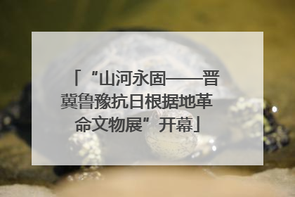 “山河永固——晋冀鲁豫抗日根据地革命文物展”开幕