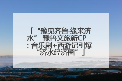 “豫见齐鲁·缘来济水” 豫鲁文旅新CP：音乐剧+西游记引爆“济水经济圈”