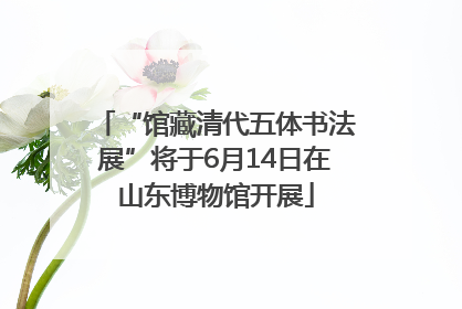 “馆藏清代五体书法展”将于6月14日在山东博物馆开展