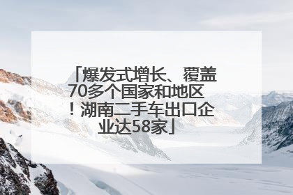 爆发式增长、覆盖70多个国家和地区！湖南二手车出口企业达58家