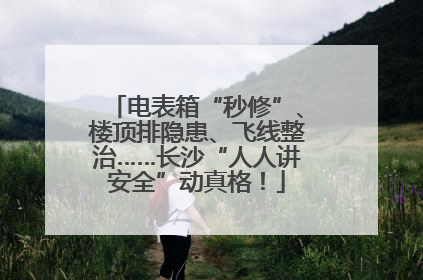 电表箱“秒修”、楼顶排隐患、飞线整治……长沙“人人讲安全”动真格!