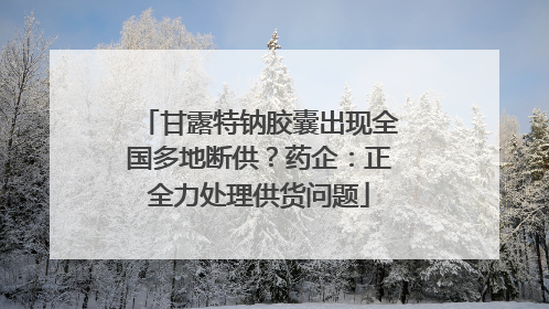 甘露特钠胶囊出现全国多地断供？药企：正全力处理供货问题