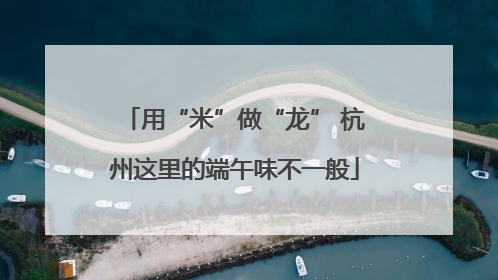 用“米”做“龙” 杭州这里的端午味不一般