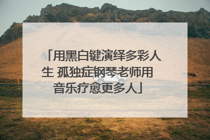 用黑白键演绎多彩人生 孤独症钢琴老师用音乐疗愈更多人