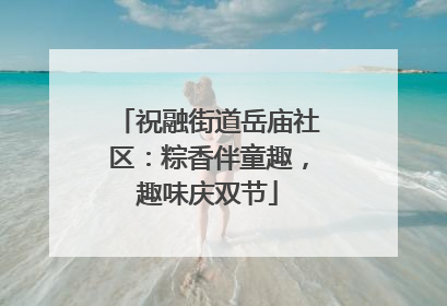 祝融街道岳庙社区：粽香伴童趣，趣味庆双节