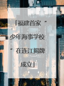 福建首家“少年海事学校”在连江揭牌成立