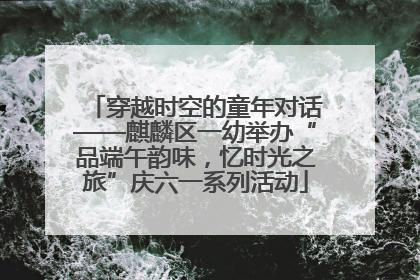 穿越时空的童年对话——麒麟区一幼举办“品端午韵味，忆时光之旅”庆六一系列活动