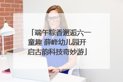 端午粽香邂逅六一童趣 薛峰幼儿园开启古韵科技奇妙游