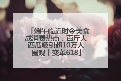 端午临近时令美食成消费热点，百斤大西瓜吸引超10万人围观丨变革618