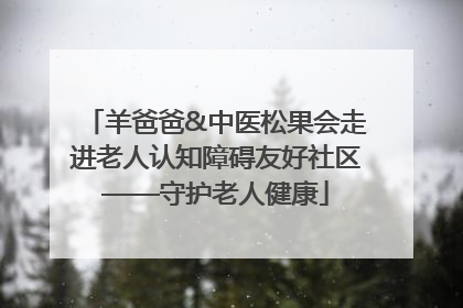 羊爸爸&中医松果会走进老人认知障碍友好社区——守护老人健康
