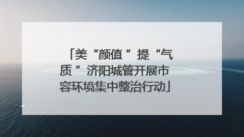 美“颜值 ”提“气质 ”济阳城管开展市容环境集中整治行动