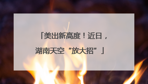 美出新高度！近日，湖南天空“放大招”