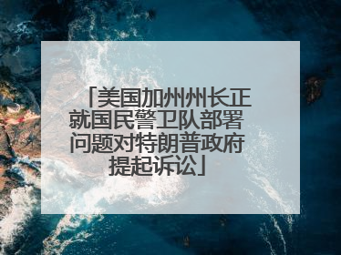 美国加州州长正就国民警卫队部署问题对特朗普政府提起诉讼