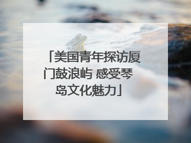 美国青年探访厦门鼓浪屿 感受琴岛文化魅力