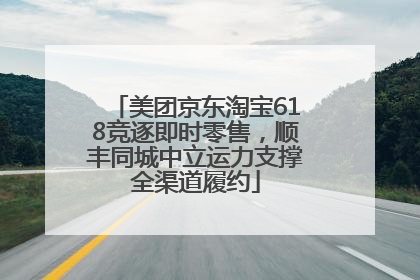 美团京东淘宝618竞逐即时零售，顺丰同城中立运力支撑全渠道履约