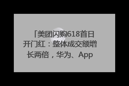 美团闪购618首日开门红：整体成交额增长两倍，华为、Apple、沃尔玛等近800个品牌翻倍增长