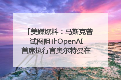 美媒爆料：马斯克曾试图阻止OpenAI首席执行官奥尔特曼在中东的AI交易