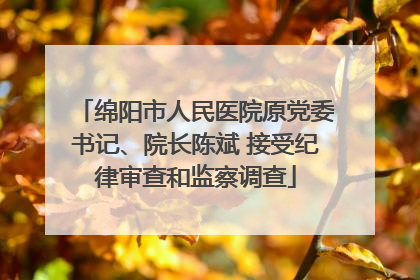 绵阳市人民医院原党委书记、院长陈斌 接受纪律审查和监察调查