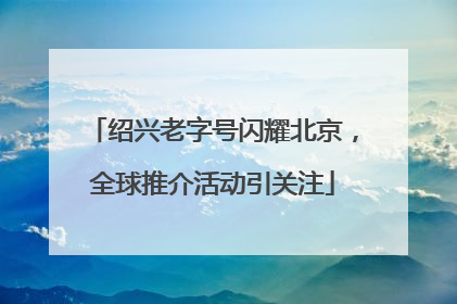 绍兴老字号闪耀北京，全球推介活动引关注