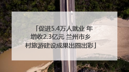 促进5.4万人就业 年增收2.3亿元 兰州市乡村旅游建设成果出圈出彩