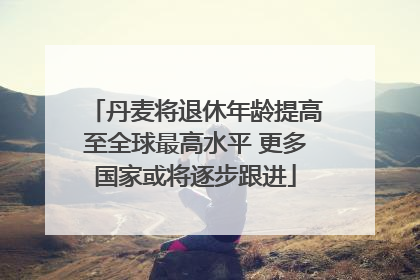 丹麦将退休年龄提高至全球最高水平 更多国家或将逐步跟进