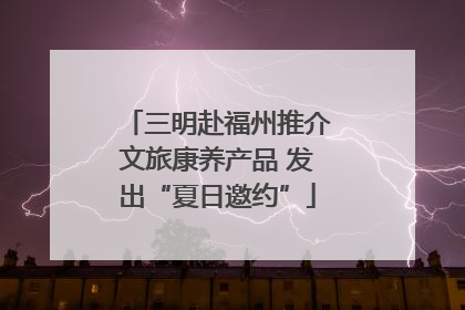 三明赴福州推介文旅康养产品 发出“夏日邀约”