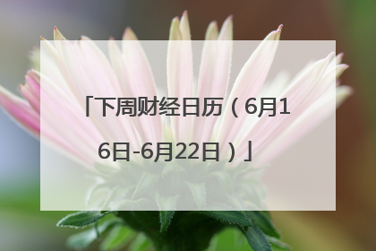 下周财经日历（6月16日-6月22日）