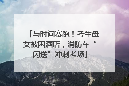 与时间赛跑！考生母女被困酒店，消防车“闪送”冲刺考场
