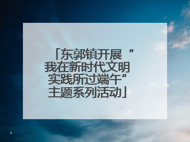 东郭镇开展“我在新时代文明实践所过端午”主题系列活动