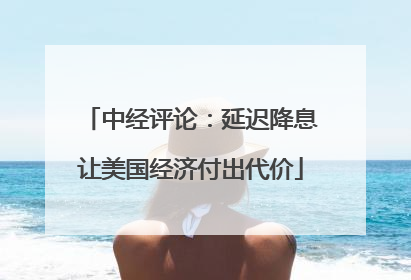 中经评论：延迟降息让美国经济付出代价