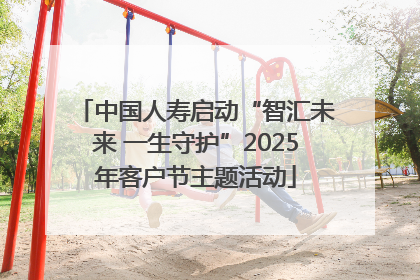 中国人寿启动“智汇未来 一生守护”2025年客户节主题活动