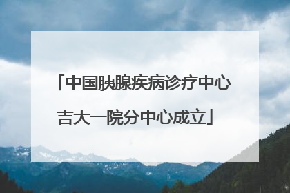 中国胰腺疾病诊疗中心吉大一院分中心成立