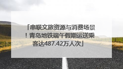 串联文旅资源与消费场景！青岛地铁端午假期运送乘客达487.42万人次