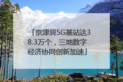 京津冀5G基站达38.3万个，三地数字经济协同创新加速