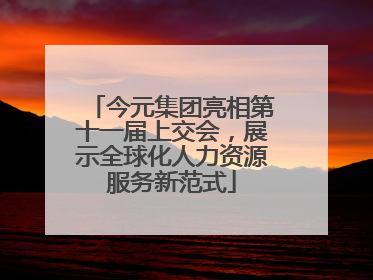 今元集团亮相第十一届上交会，展示全球化人力资源服务新范式
