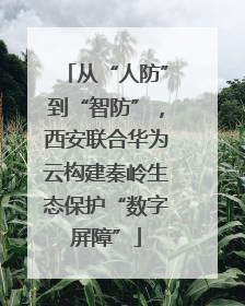 从“人防”到“智防”，西安联合华为云构建秦岭生态保护“数字屏障”