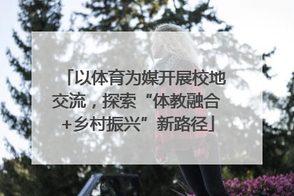 以体育为媒开展校地交流，探索“体教融合+乡村振兴”新路径