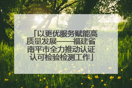 以更优服务赋能高质量发展——福建省南平市全力推动认证认可检验检测工作