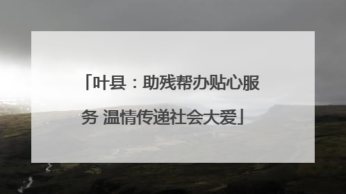叶县：助残帮办贴心服务 温情传递社会大爱