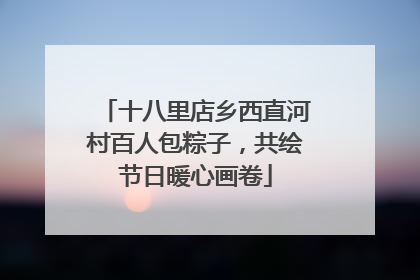 十八里店乡西直河村百人包粽子，共绘节日暖心画卷