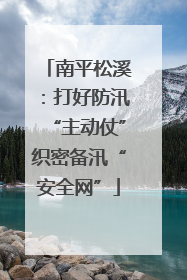 南平松溪：打好防汛“主动仗”织密备汛“安全网”