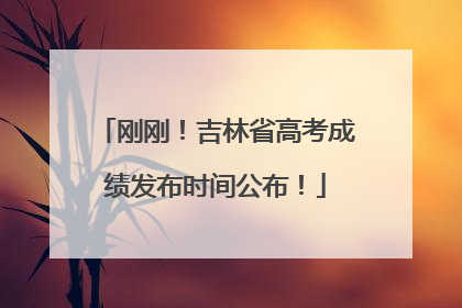 刚刚！吉林省高考成绩发布时间公布！