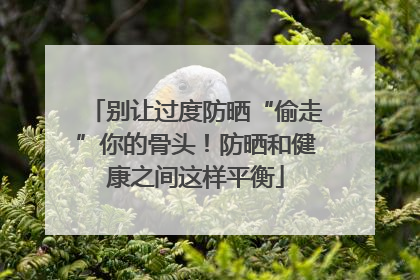 别让过度防晒“偷走”你的骨头！防晒和健康之间这样平衡
