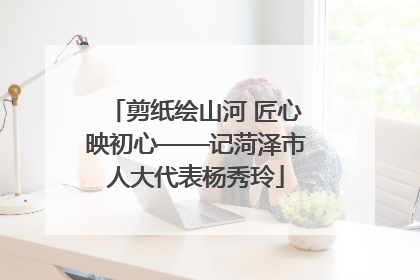 剪纸绘山河 匠心映初心——记菏泽市人大代表杨秀玲