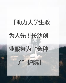 助力大学生敢为人先！长沙创业服务为“金种子”护航